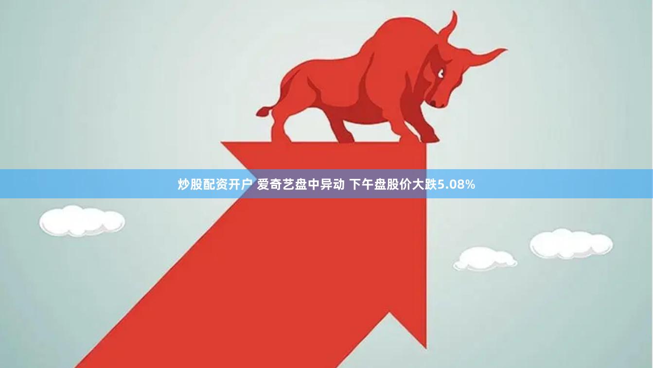 炒股配资开户 爱奇艺盘中异动 下午盘股价大跌5.08%