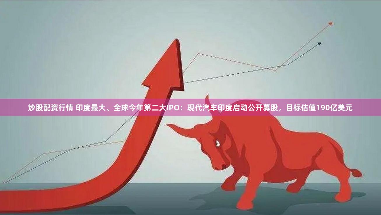 炒股配资行情 印度最大、全球今年第二大IPO：现代汽车印度启动公开募股，目标估值190亿美元