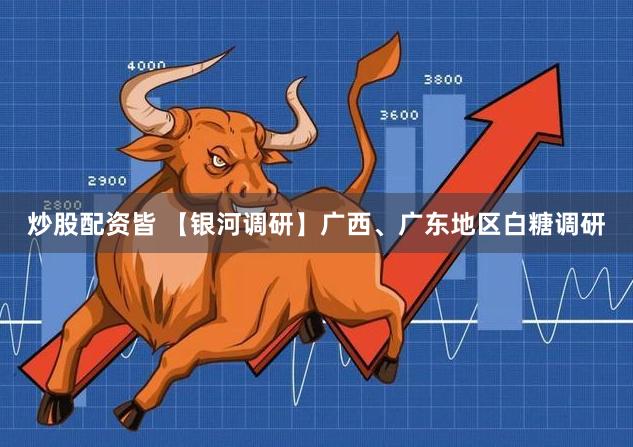炒股配资皆 【银河调研】广西、广东地区白糖调研