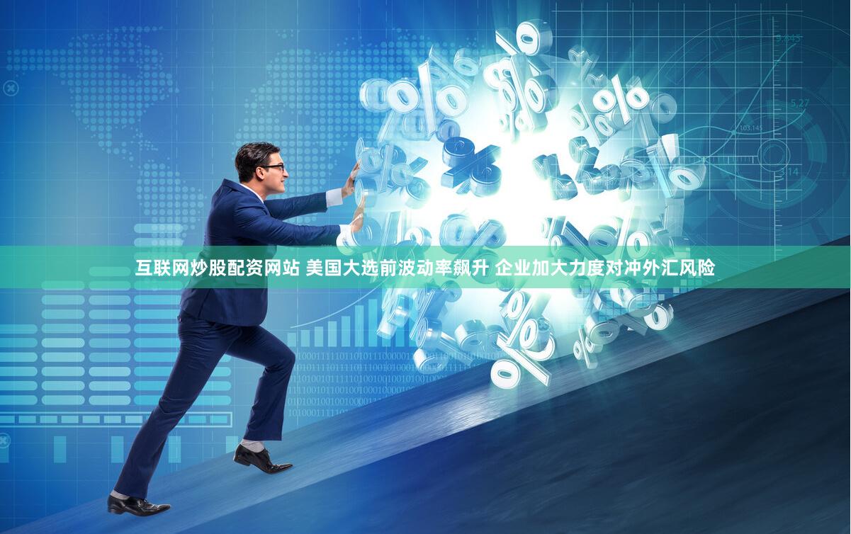 互联网炒股配资网站 美国大选前波动率飙升 企业加大力度对冲外汇风险