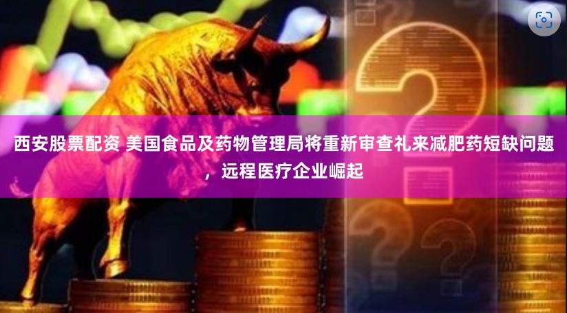 西安股票配资 美国食品及药物管理局将重新审查礼来减肥药短缺问题，远程医疗企业崛起