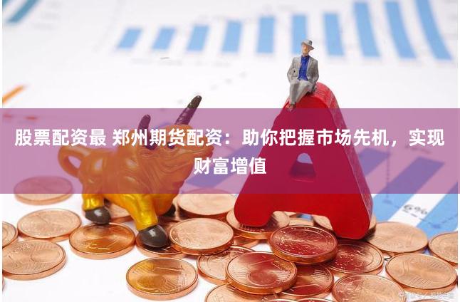 股票配资最 郑州期货配资：助你把握市场先机，实现财富增值