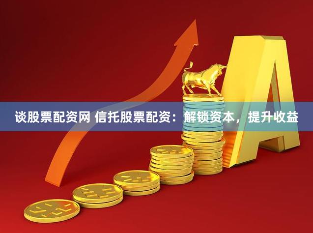 谈股票配资网 信托股票配资：解锁资本，提升收益
