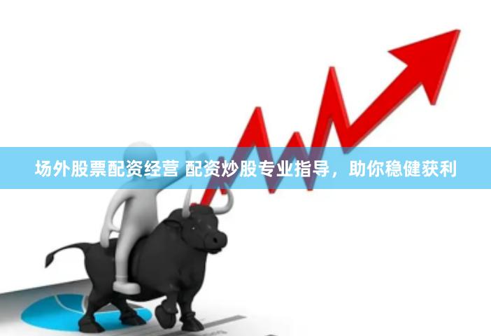 场外股票配资经营 配资炒股专业指导，助你稳健获利