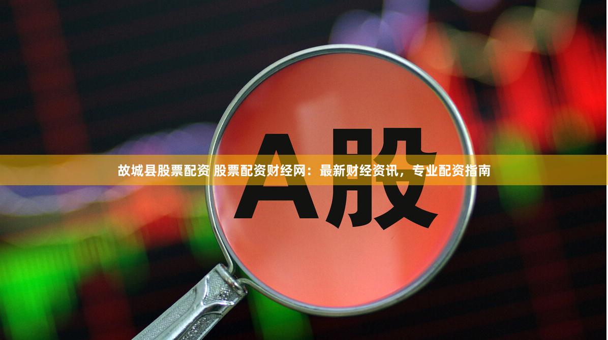 故城县股票配资 股票配资财经网：最新财经资讯，专业配资指南