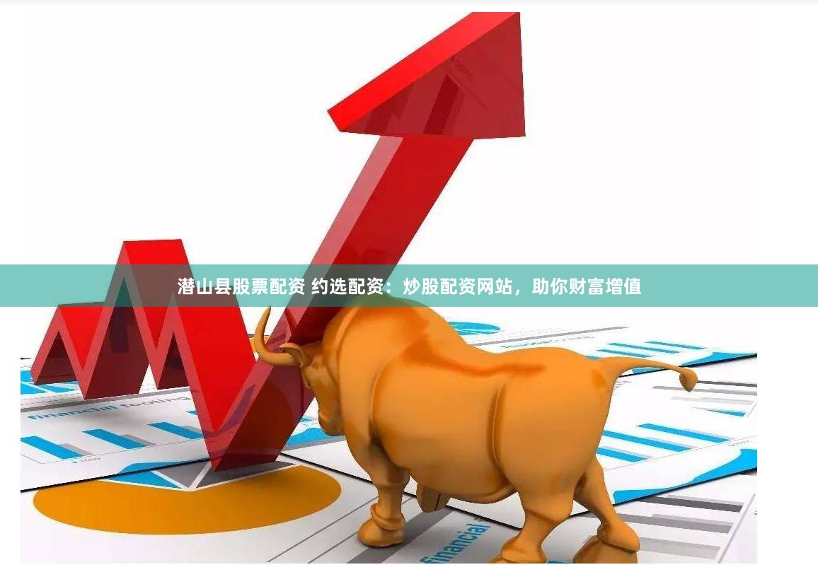 潜山县股票配资 约选配资：炒股配资网站，助你财富增值