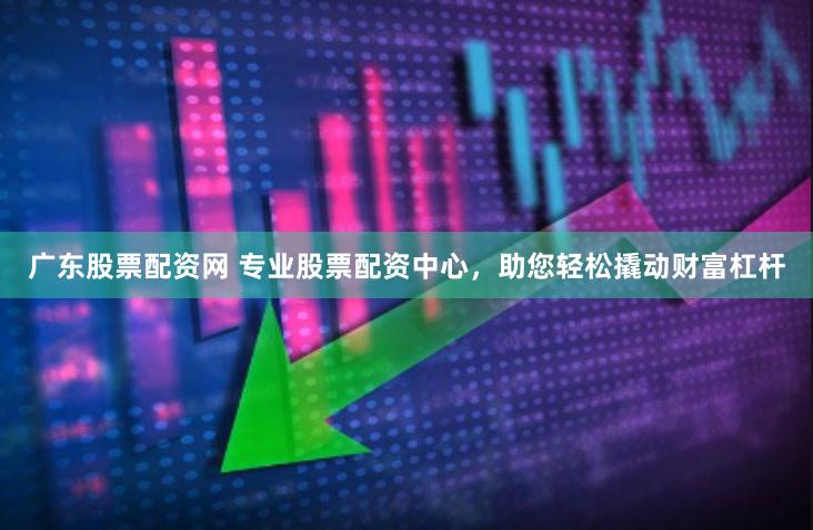 广东股票配资网 专业股票配资中心，助您轻松撬动财富杠杆