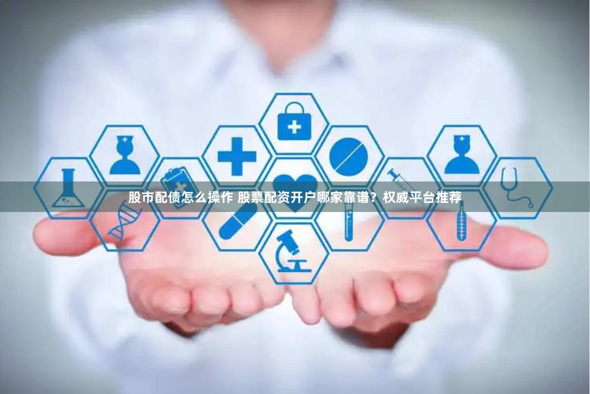 股市配债怎么操作 股票配资开户哪家靠谱？权威平台推荐