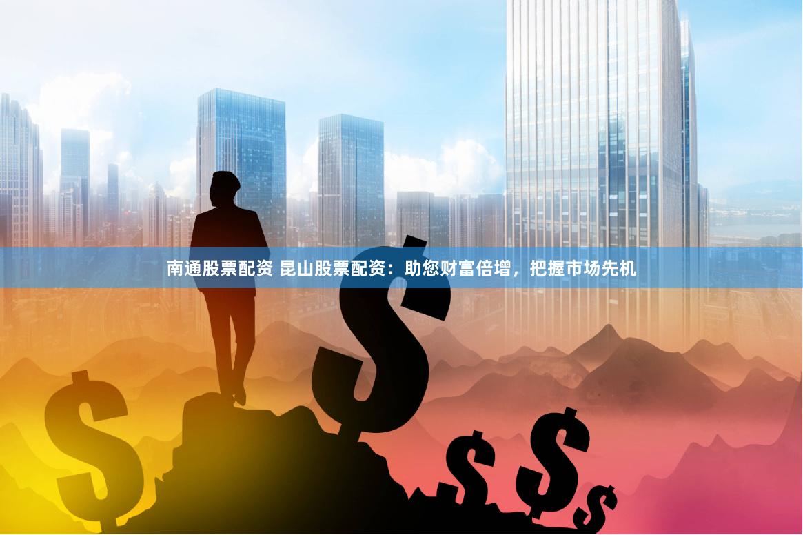 南通股票配资 昆山股票配资：助您财富倍增，把握市场先机