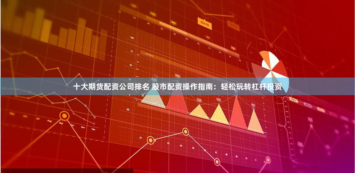 十大期货配资公司排名 股市配资操作指南：轻松玩转杠杆投资