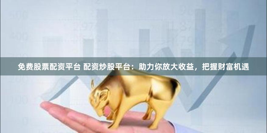 免费股票配资平台 配资炒股平台：助力你放大收益，把握财富机遇