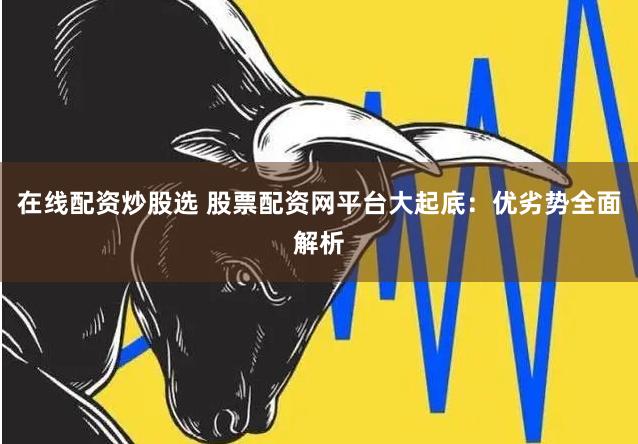 在线配资炒股选 股票配资网平台大起底:优劣势全面解析