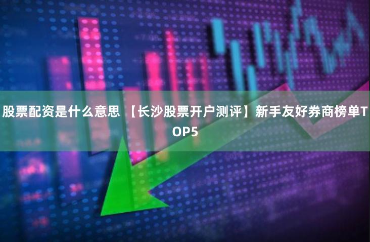 股票配资是什么意思 【长沙股票开户测评】新手友好券商榜单TOP5